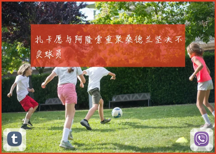 扎卡愿与阿隆索重聚桑德兰坚决不卖球员