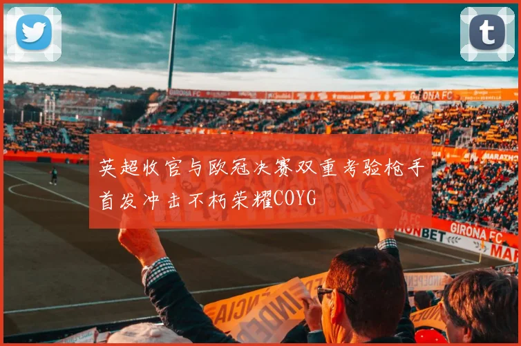 英超收官与欧冠决赛双重考验枪手首发冲击不朽荣耀COYG