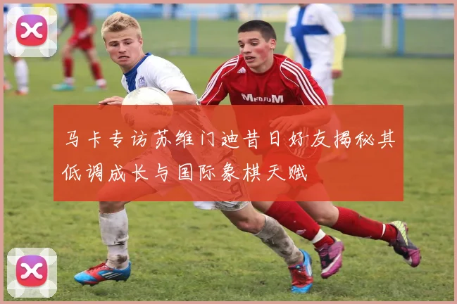 马卡专访苏维门迪昔日好友揭秘其低调成长与国际象棋天赋