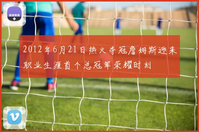 2012年6月21日热火夺冠詹姆斯迎来职业生涯首个总冠军荣耀时刻