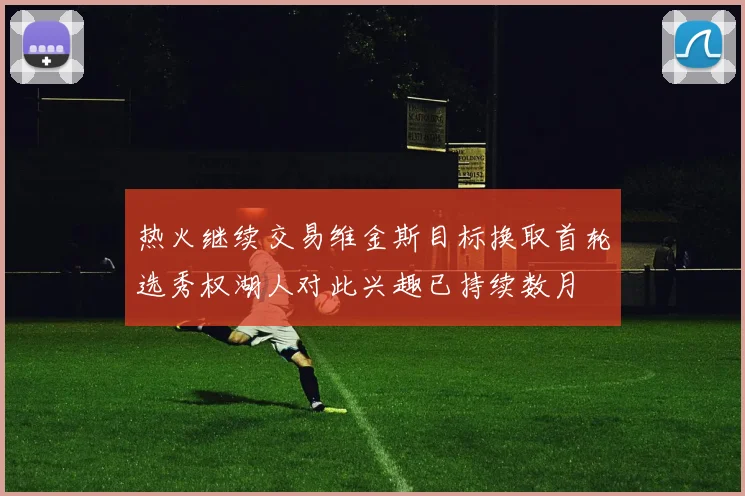 热火继续交易维金斯目标换取首轮选秀权湖人对此兴趣已持续数月