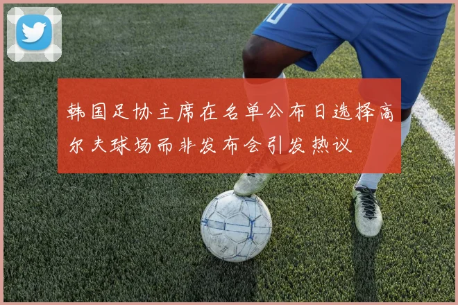 韩国足协主席在名单公布日选择高尔夫球场而非发布会引发热议