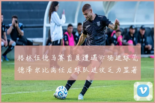 格林伍德马赛首度遭遇六场进球荒德泽尔比离任后球队进攻乏力显著