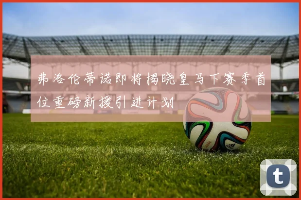弗洛伦蒂诺即将揭晓皇马下赛季首位重磅新援引进计划
