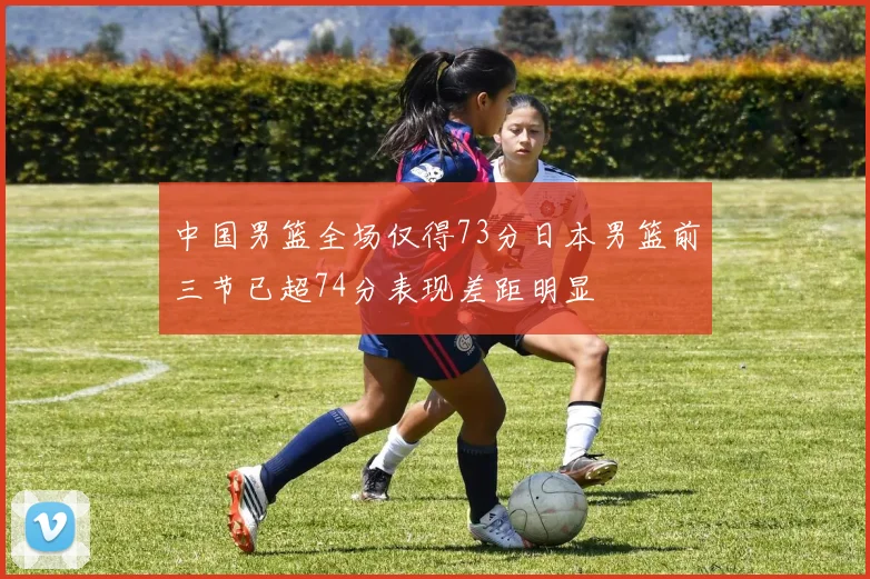 中国男篮全场仅得73分日本男篮前三节已超74分表现差距明显