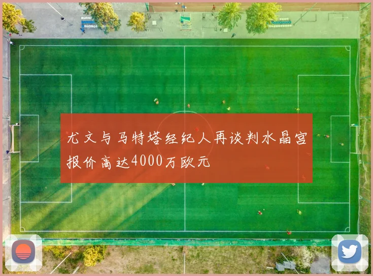尤文与马特塔经纪人再谈判水晶宫报价高达4000万欧元