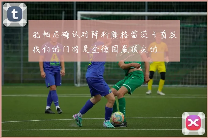 孔帕尼确认对阵科隆格雷茨卡首发我们的门将是全德国最顶尖的