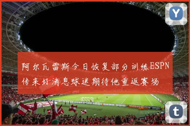 阿尔瓦雷斯今日恢复部分训练ESPN传来好消息球迷期待他重返赛场