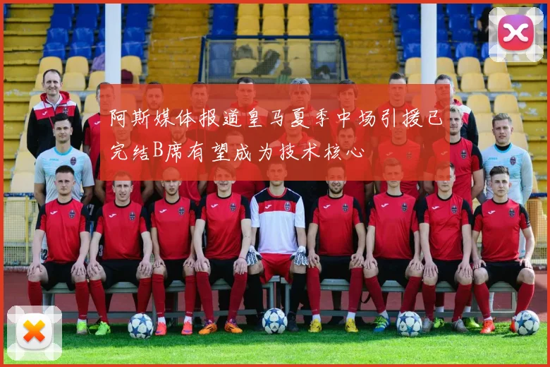 阿斯媒体报道皇马夏季中场引援已完结B席有望成为技术核心