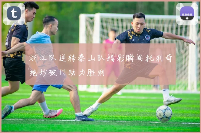 浙江队逆转泰山队精彩瞬间托利奇绝妙破门助力胜利