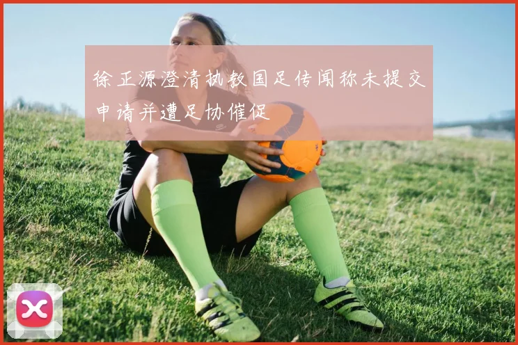 徐正源澄清执教国足传闻称未提交申请并遭足协催促