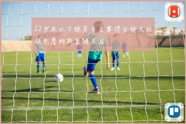22岁及以下球员季后赛得分榜文班领先詹姆斯紧随其后