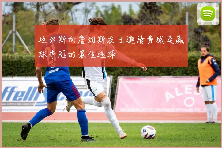 迈尔斯向詹姆斯发出邀请费城是赢球夺冠的最佳选择