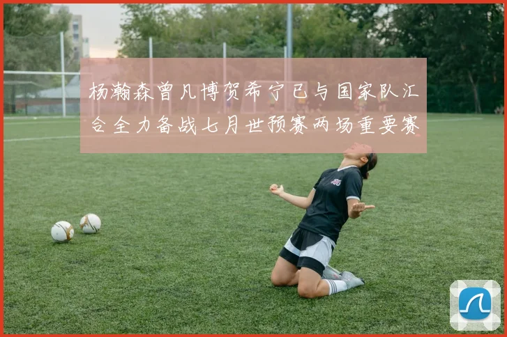 杨瀚森曾凡博贺希宁已与国家队汇合全力备战七月世预赛两场重要赛事