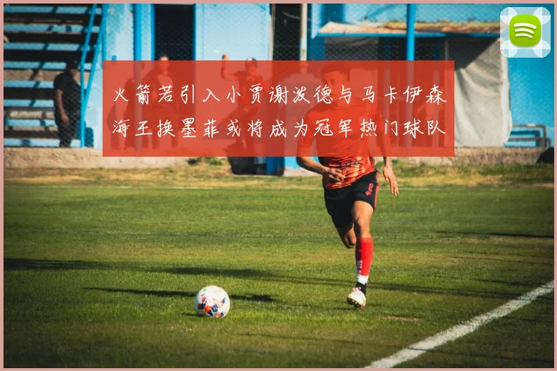 火箭若引入小贾谢泼德与马卡伊森海王换墨菲或将成为冠军热门球队
