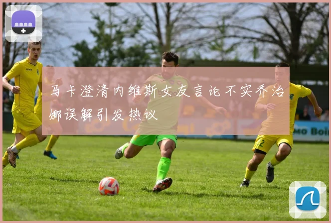 马卡澄清内维斯女友言论不实乔治娜误解引发热议