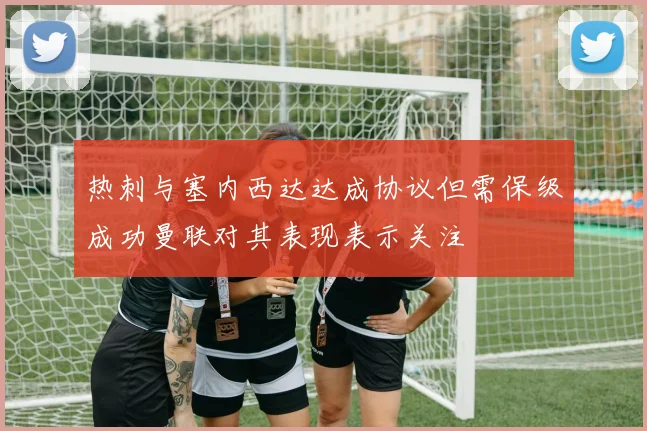 热刺与塞内西达达成协议但需保级成功曼联对其表现表示关注