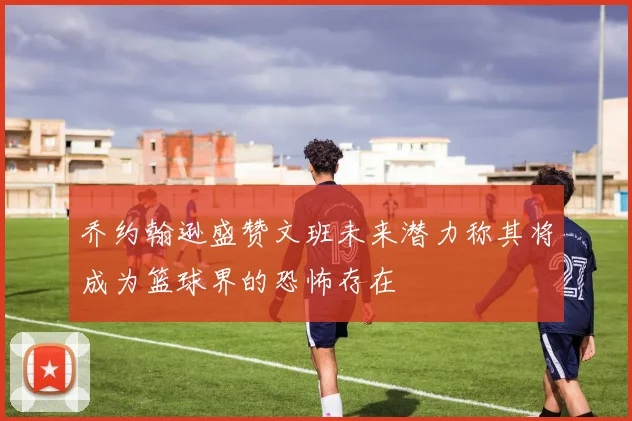 乔约翰逊盛赞文班未来潜力称其将成为篮球界的恐怖存在