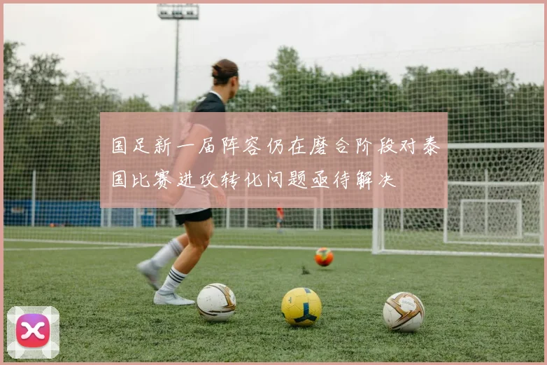 国足新一届阵容仍在磨合阶段对泰国比赛进攻转化问题亟待解决