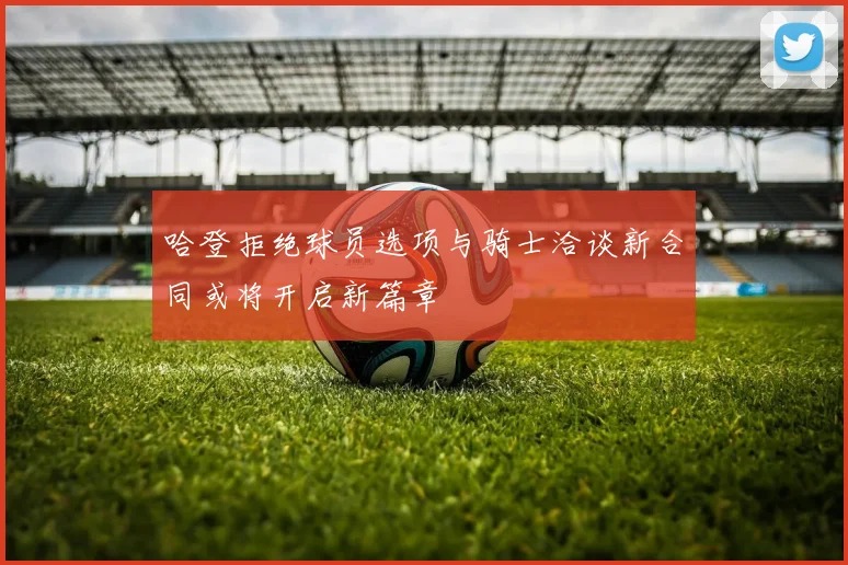 哈登拒绝球员选项与骑士洽谈新合同或将开启新篇章