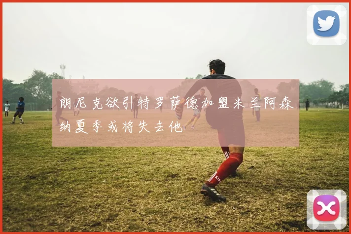 朗尼克欲引特罗萨德加盟米兰阿森纳夏季或将失去他