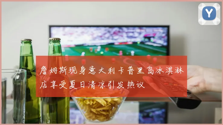 詹姆斯现身意大利卡普里岛冰淇淋店享受夏日清凉引发热议