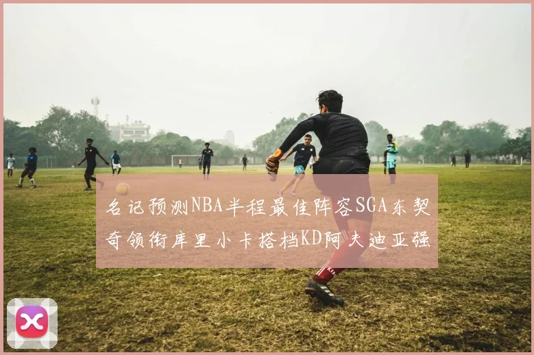 名记预测NBA半程最佳阵容SGA东契奇领衔库里小卡搭档KD阿夫迪亚强势入选