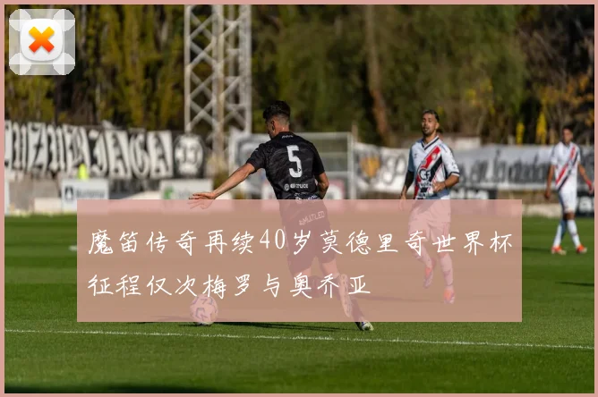 魔笛传奇再续40岁莫德里奇世界杯征程仅次梅罗与奥乔亚