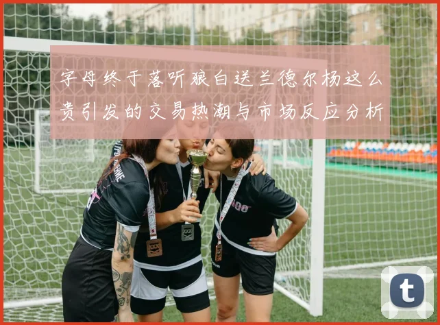 字母终于落听狼白送兰德尔杨这么贵引发的交易热潮与市场反应分析