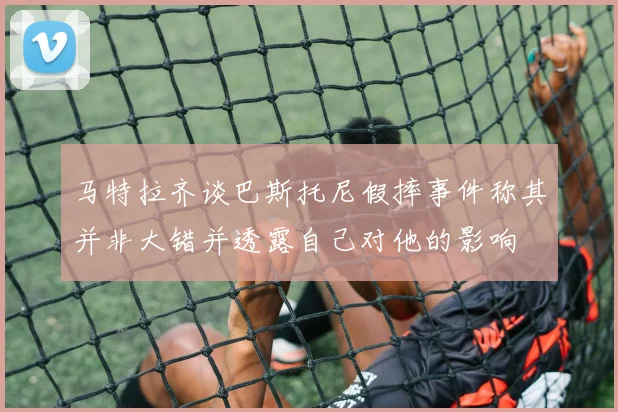 马特拉齐谈巴斯托尼假摔事件称其并非大错并透露自己对他的影响