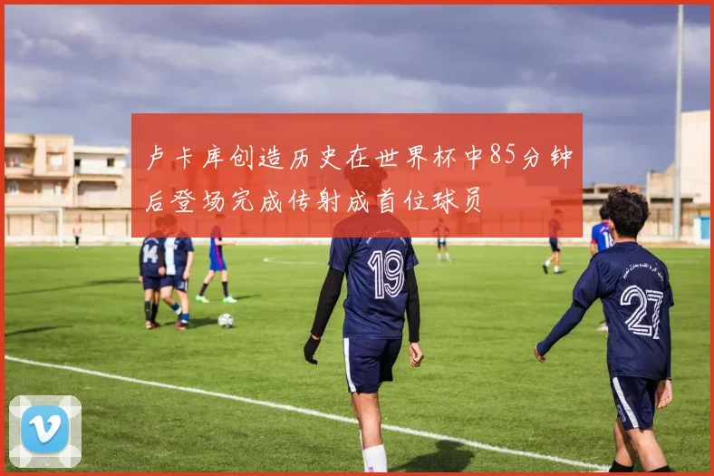 卢卡库创造历史在世界杯中85分钟后登场完成传射成首位球员