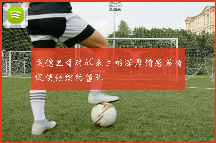 莫德里奇对AC米兰的深厚情感或将促使他续约留队