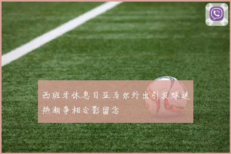 西班牙休息日亚马尔外出引发球迷热潮争相合影留念